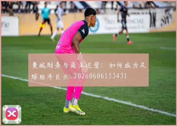 曼城财务与商业运营：如何成为足球经济巨头_20260606153431