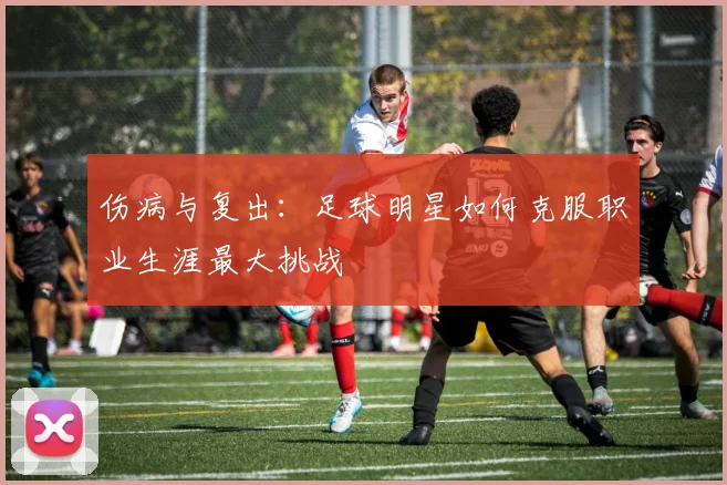伤病与复出：足球明星如何克服职业生涯最大挑战