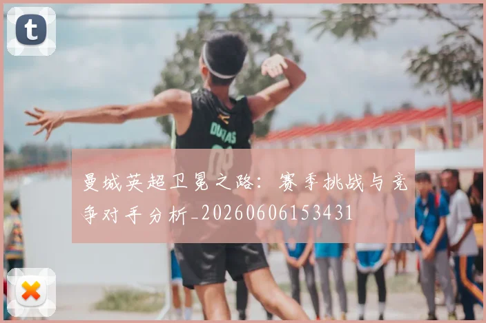 曼城英超卫冕之路：赛季挑战与竞争对手分析_20260606153431