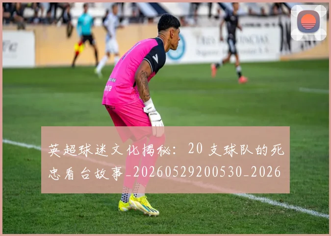 英超球迷文化揭秘:20 支球队的死忠看台故事_20260529200530_20260702174155
