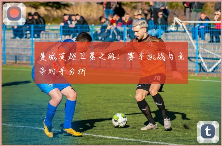 曼城英超卫冕之路：赛季挑战与竞争对手分析