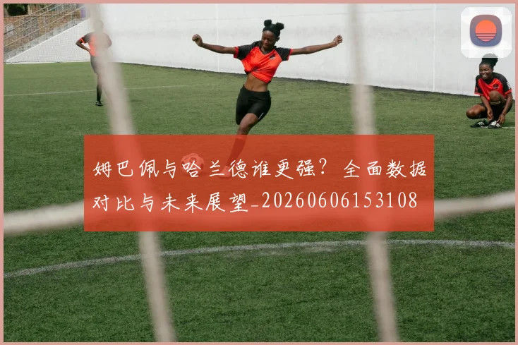 姆巴佩与哈兰德谁更强?全面数据对比与未来展望_20260606153108